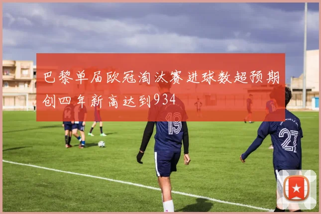 巴黎单届欧冠淘汰赛进球数超预期创四年新高达到934