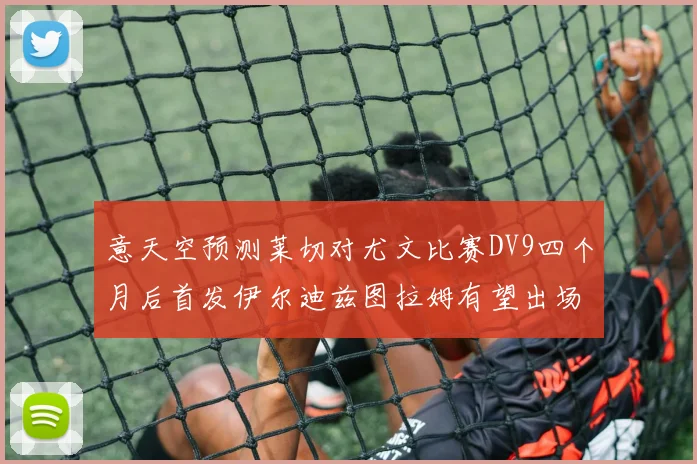 意天空预测莱切对尤文比赛DV9四个月后首发伊尔迪兹图拉姆有望出场