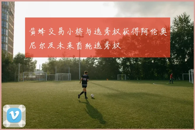 黄蜂交易小桥与选秀权获得阿伦奥尼尔及未来首轮选秀权