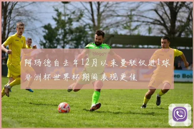 阿玛德自去年12月以来曼联仅进1球非洲杯世界杯期间表现更佳