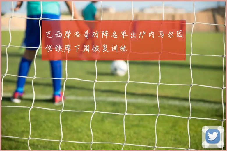 巴西摩洛哥对阵名单出炉内马尔因伤缺席下周恢复训练