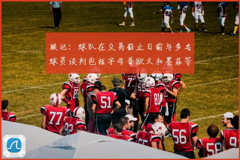 狼记：球队在交易截止日前与多名球员谈判包括字母哥欧文和墨菲等人