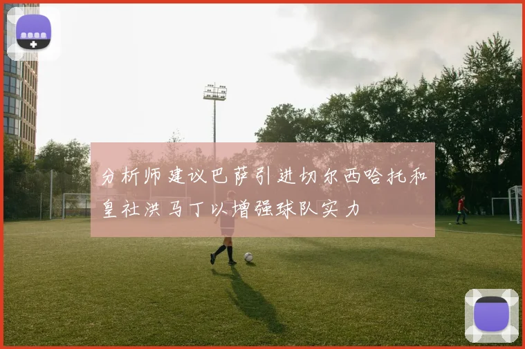 分析师建议巴萨引进切尔西哈托和皇社洪马丁以增强球队实力