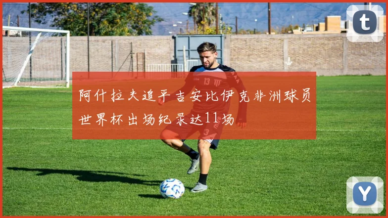 阿什拉夫追平吉安比伊克非洲球员世界杯出场纪录达11场