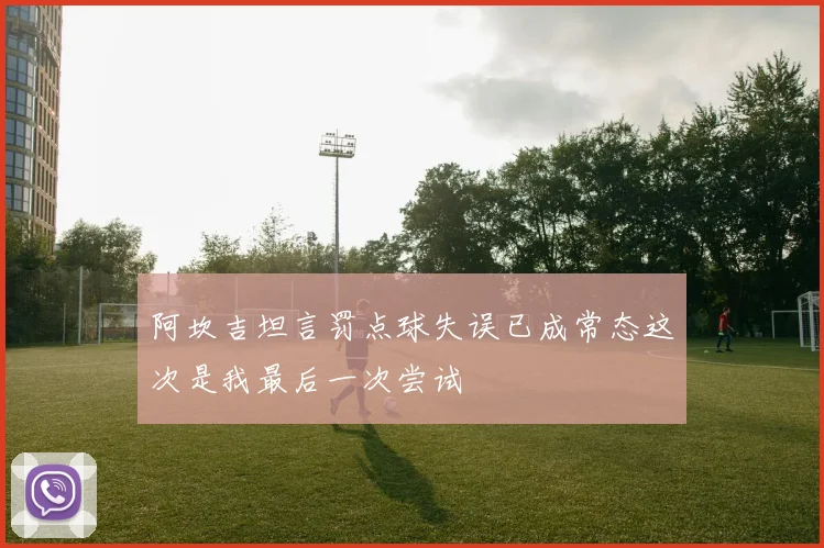 阿坎吉坦言罚点球失误已成常态这次是我最后一次尝试