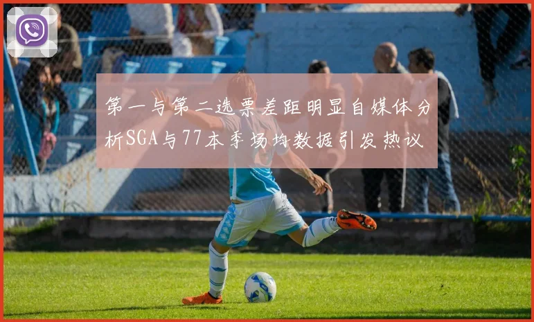 第一与第二选票差距明显自媒体分析SGA与77本季场均数据引发热议