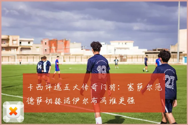 卡西评选五大传奇门将：塞萨尔范德萨切赫诺伊尔布冯谁更强