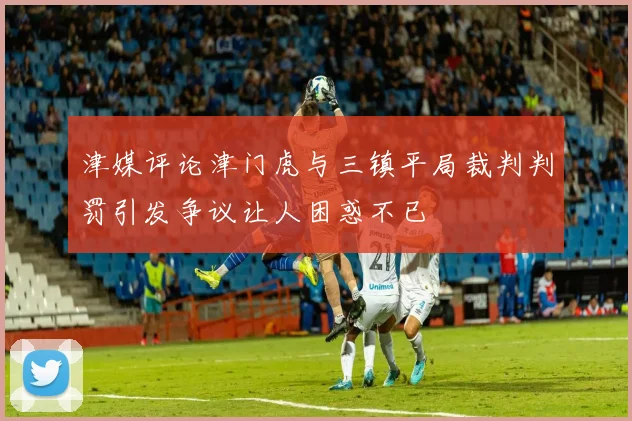津媒评论津门虎与三镇平局裁判判罚引发争议让人困惑不已