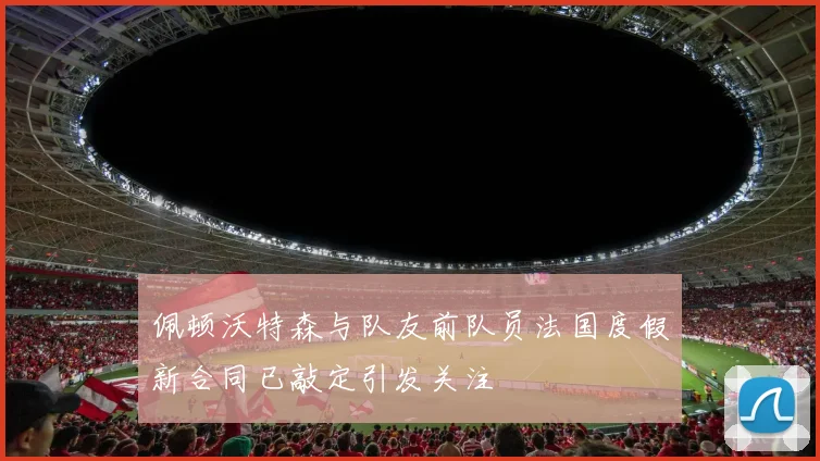 佩顿沃特森与队友前队员法国度假新合同已敲定引发关注