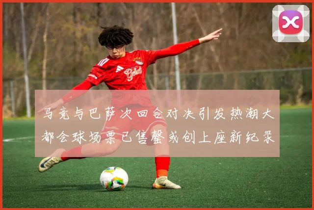 马竞与巴萨次回合对决引发热潮大都会球场票已售罄或创上座新纪录
