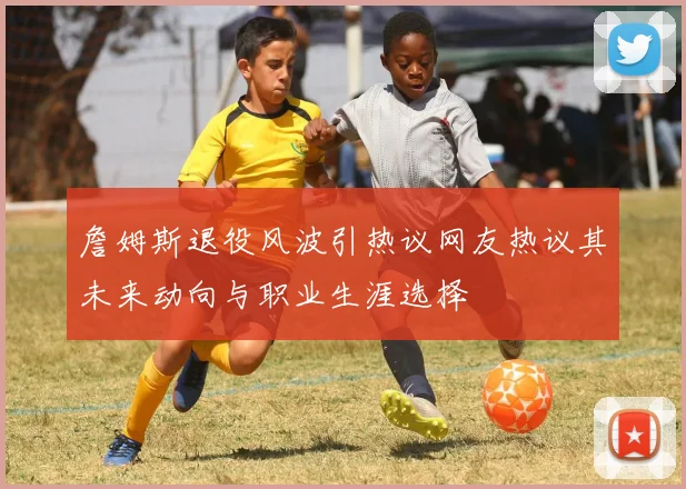 詹姆斯退役风波引热议网友热议其未来动向与职业生涯选择