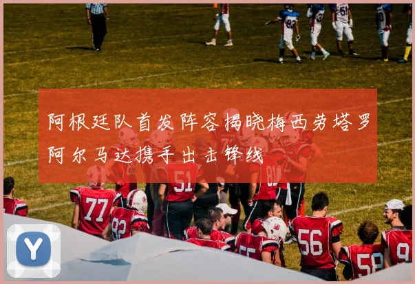 阿根廷队首发阵容揭晓梅西劳塔罗阿尔马达携手出击锋线