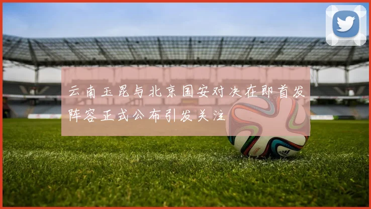 云南玉昆与北京国安对决在即首发阵容正式公布引发关注
