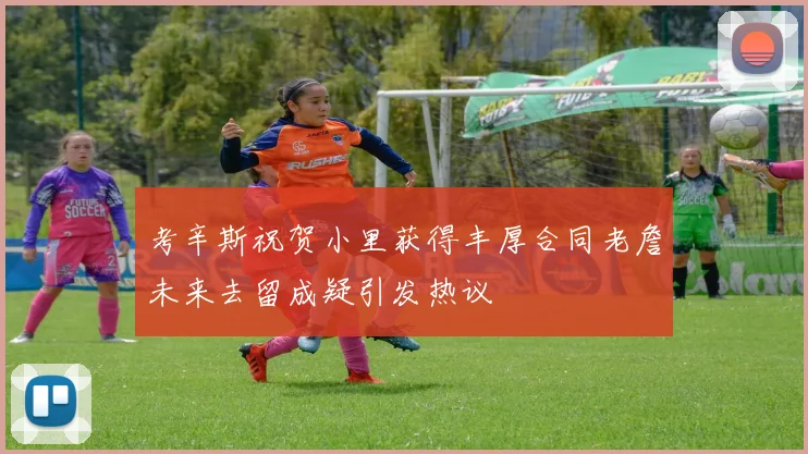 考辛斯祝贺小里获得丰厚合同老詹未来去留成疑引发热议