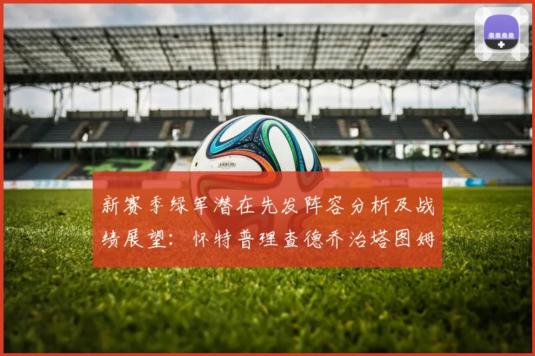 新赛季绿军潜在先发阵容分析及战绩展望：怀特普理查德乔治塔图姆奎塔组合