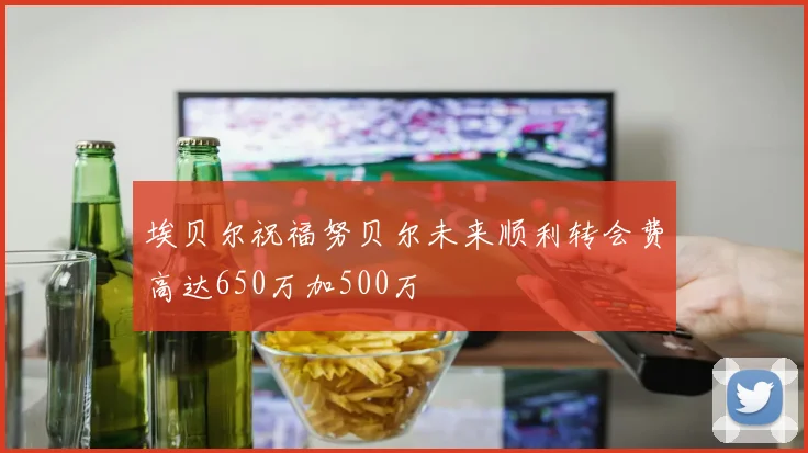埃贝尔祝福努贝尔未来顺利转会费高达650万加500万