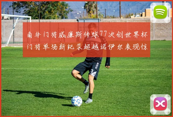 南非门将威廉斯传球77次创世界杯门将单场新纪录超越诺伊尔表现惊艳