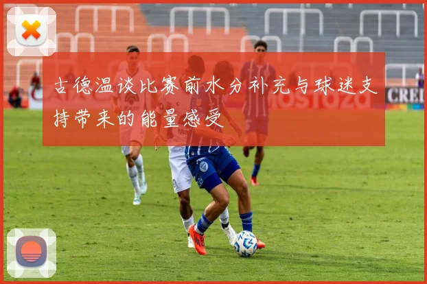 古德温谈比赛前水分补充与球迷支持带来的能量感受