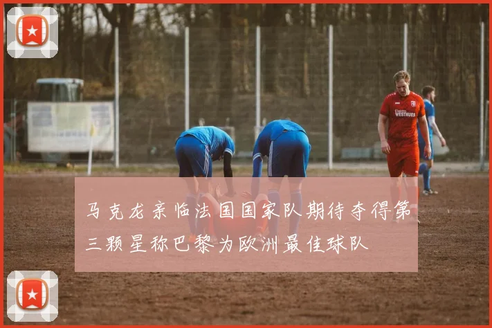 马克龙亲临法国国家队期待夺得第三颗星称巴黎为欧洲最佳球队