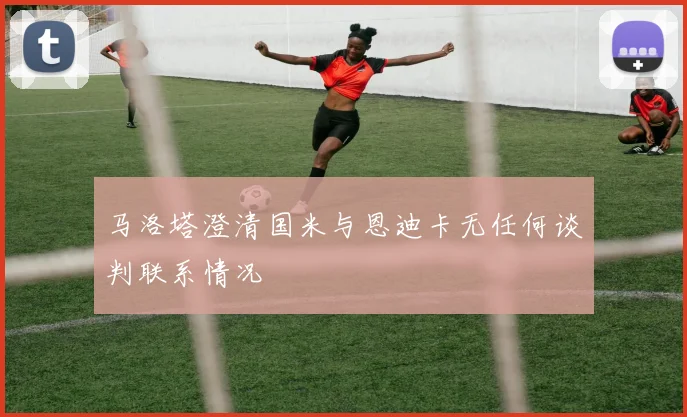 马洛塔澄清国米与恩迪卡无任何谈判联系情况