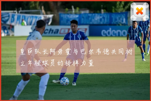 皇萨队长阿劳霍与巴尔韦德共同树立年轻球员的榜样力量