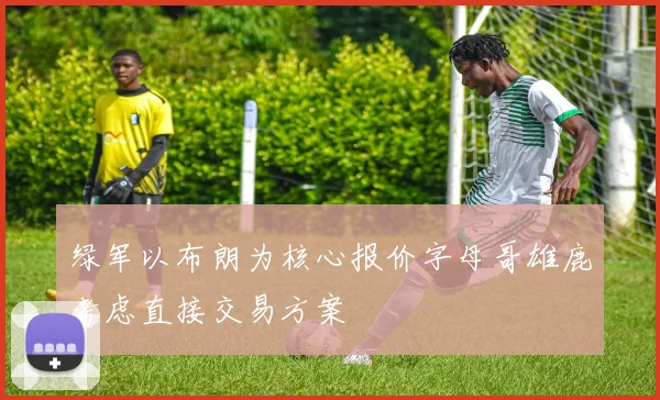 绿军以布朗为核心报价字母哥雄鹿考虑直接交易方案