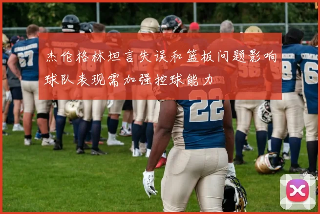杰伦格林坦言失误和篮板问题影响球队表现需加强控球能力