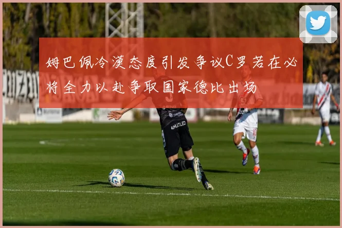 姆巴佩冷漠态度引发争议C罗若在必将全力以赴争取国家德比出场