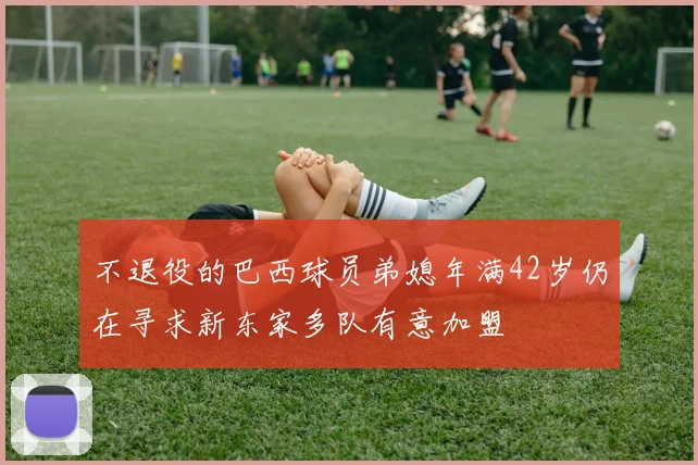 不退役的巴西球员弟媳年满42岁仍在寻求新东家多队有意加盟
