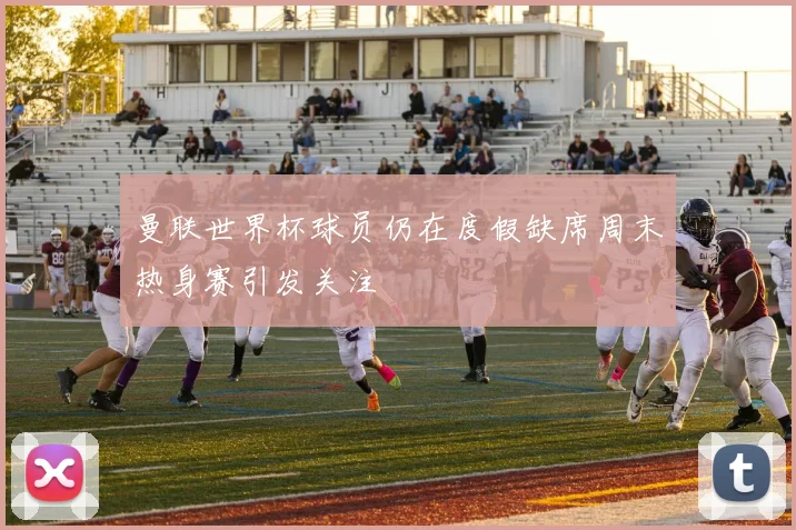 曼联世界杯球员仍在度假缺席周末热身赛引发关注