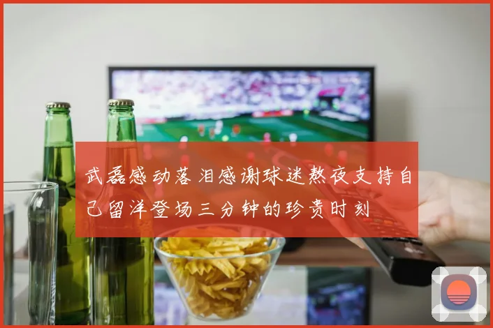 武磊感动落泪感谢球迷熬夜支持自己留洋登场三分钟的珍贵时刻