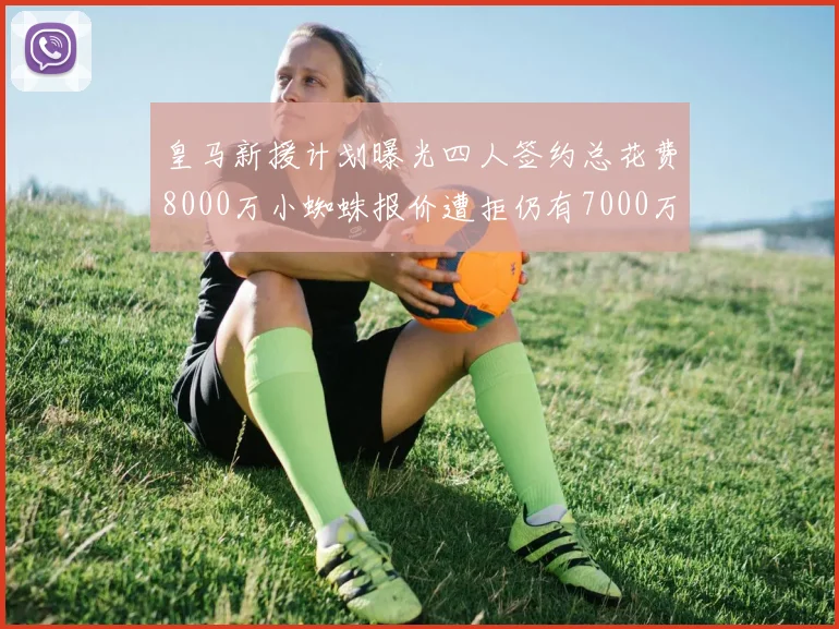 皇马新援计划曝光四人签约总花费8000万小蜘蛛报价遭拒仍有7000万预算