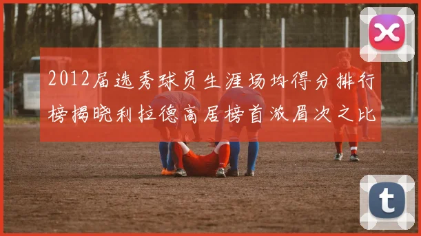 2012届选秀球员生涯场均得分排行榜揭晓利拉德高居榜首浓眉次之比尔紧随其后
