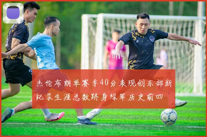 杰伦布朗单赛季40分表现创东部新纪录生涯总数跻身绿军历史前四