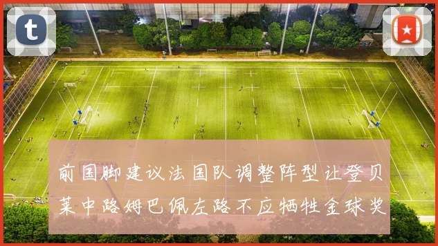 前国脚建议法国队调整阵型让登贝莱中路姆巴佩左路不应牺牲金球奖得主